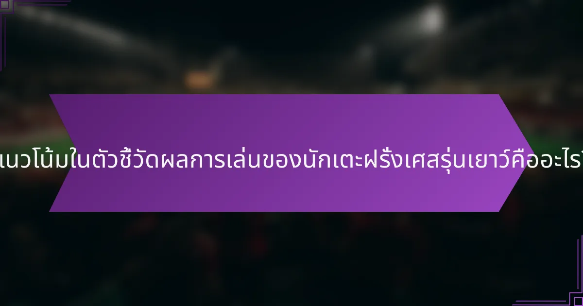 แนวโน้มในตัวชี้วัดผลการเล่นของนักเตะฝรั่งเศสรุ่นเยาว์คืออะไร?
