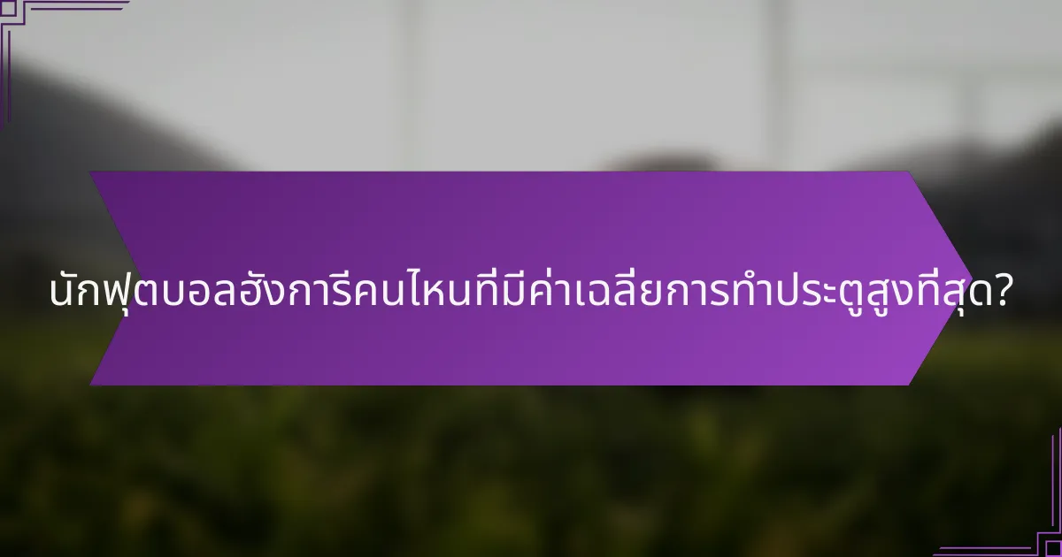 นักฟุตบอลฮังการีคนไหนที่มีค่าเฉลี่ยการทำประตูสูงที่สุด?