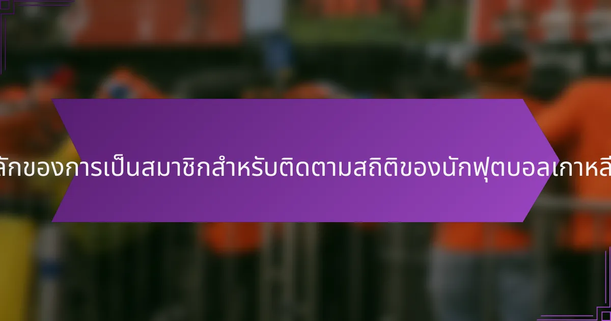 ประโยชน์หลักของการเป็นสมาชิกสำหรับติดตามสถิติของนักฟุตบอลเกาหลีใต้คืออะไร?